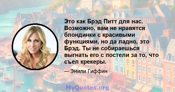 Это как Брэд Питт для нас. Возможно, вам не нравятся блондинки с красивыми функциями, но да ладно, это Брэд. Ты не собираешься выгнать его с постели за то, что съел крекеры.