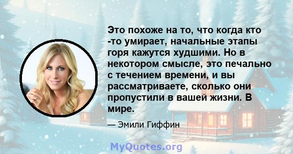 Это похоже на то, что когда кто -то умирает, начальные этапы горя кажутся худшими. Но в некотором смысле, это печально с течением времени, и вы рассматриваете, сколько они пропустили в вашей жизни. В мире.