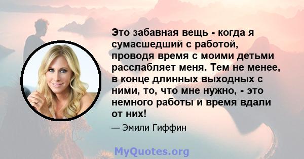 Это забавная вещь - когда я сумасшедший с работой, проводя время с моими детьми расслабляет меня. Тем не менее, в конце длинных выходных с ними, то, что мне нужно, - это немного работы и время вдали от них!