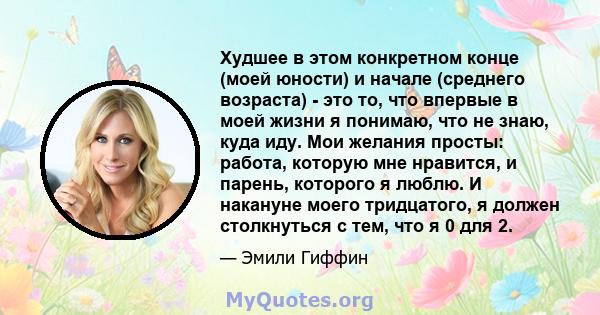 Худшее в этом конкретном конце (моей юности) и начале (среднего возраста) - это то, что впервые в моей жизни я понимаю, что не знаю, куда иду. Мои желания просты: работа, которую мне нравится, и парень, которого я