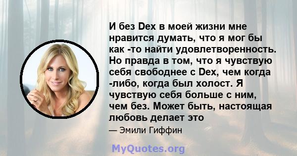 И без Dex в моей жизни мне нравится думать, что я мог бы как -то найти удовлетворенность. Но правда в том, что я чувствую себя свободнее с Dex, чем когда -либо, когда был холост. Я чувствую себя больше с ним, чем без.