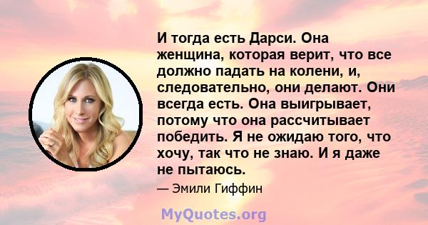 И тогда есть Дарси. Она женщина, которая верит, что все должно падать на колени, и, следовательно, они делают. Они всегда есть. Она выигрывает, потому что она рассчитывает победить. Я не ожидаю того, что хочу, так что