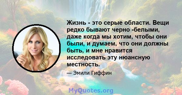 Жизнь - это серые области. Вещи редко бывают черно -белыми, даже когда мы хотим, чтобы они были, и думаем, что они должны быть, и мне нравится исследовать эту нюансную местность.