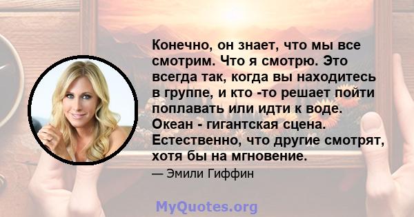 Конечно, он знает, что мы все смотрим. Что я смотрю. Это всегда так, когда вы находитесь в группе, и кто -то решает пойти поплавать или идти к воде. Океан - гигантская сцена. Естественно, что другие смотрят, хотя бы на