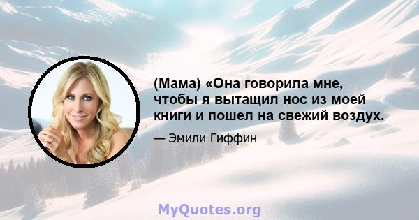 (Мама) «Она говорила мне, чтобы я вытащил нос из моей книги и пошел на свежий воздух.