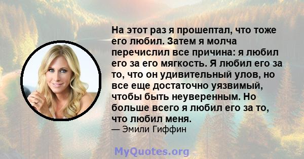 На этот раз я прошептал, что тоже его любил. Затем я молча перечислил все причина: я любил его за его мягкость. Я любил его за то, что он удивительный улов, но все еще достаточно уязвимый, чтобы быть неуверенным. Но