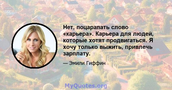 Нет, поцарапать слово «карьера». Карьера для людей, которые хотят продвигаться. Я хочу только выжить, привлечь зарплату.