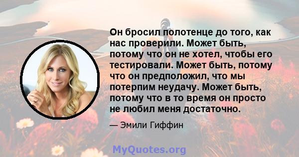 Он бросил полотенце до того, как нас проверили. Может быть, потому что он не хотел, чтобы его тестировали. Может быть, потому что он предположил, что мы потерпим неудачу. Может быть, потому что в то время он просто не