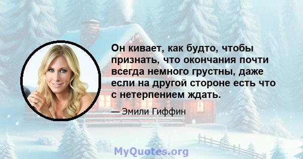 Он кивает, как будто, чтобы признать, что окончания почти всегда немного грустны, даже если на другой стороне есть что с нетерпением ждать.