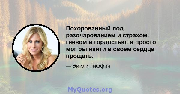 Похорованный под разочарованием и страхом, гневом и гордостью, я просто мог бы найти в своем сердце прощать.