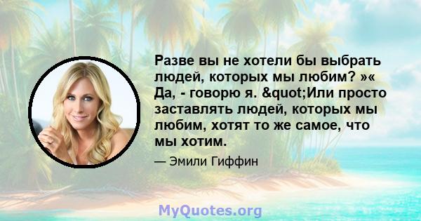 Разве вы не хотели бы выбрать людей, которых мы любим? »« Да, - говорю я. "Или просто заставлять людей, которых мы любим, хотят то же самое, что мы хотим.