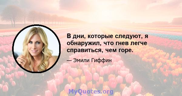 В дни, которые следуют, я обнаружил, что гнев легче справиться, чем горе.