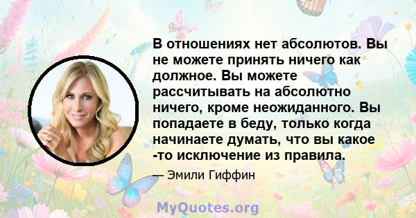 В отношениях нет абсолютов. Вы не можете принять ничего как должное. Вы можете рассчитывать на абсолютно ничего, кроме неожиданного. Вы попадаете в беду, только когда начинаете думать, что вы какое -то исключение из