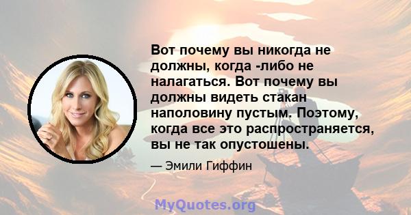 Вот почему вы никогда не должны, когда -либо не налагаться. Вот почему вы должны видеть стакан наполовину пустым. Поэтому, когда все это распространяется, вы не так опустошены.