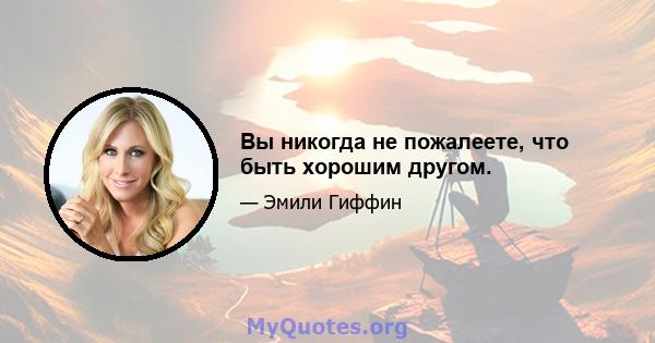 Вы никогда не пожалеете, что быть хорошим другом.