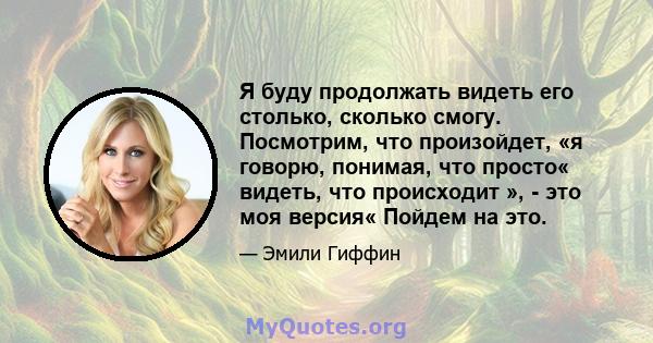 Я буду продолжать видеть его столько, сколько смогу. Посмотрим, что произойдет, «я говорю, понимая, что просто« видеть, что происходит », - это моя версия« Пойдем на это.