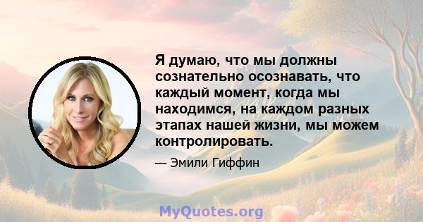 Я думаю, что мы должны сознательно осознавать, что каждый момент, когда мы находимся, на каждом разных этапах нашей жизни, мы можем контролировать.