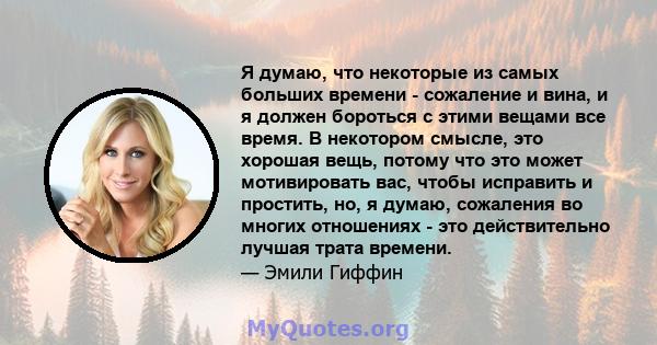 Я думаю, что некоторые из самых больших времени - сожаление и вина, и я должен бороться с этими вещами все время. В некотором смысле, это хорошая вещь, потому что это может мотивировать вас, чтобы исправить и простить,