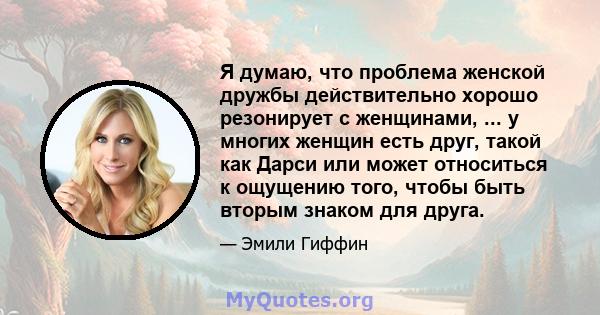 Я думаю, что проблема женской дружбы действительно хорошо резонирует с женщинами, ... у многих женщин есть друг, такой как Дарси или может относиться к ощущению того, чтобы быть вторым знаком для друга.