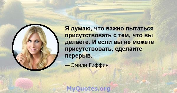 Я думаю, что важно пытаться присутствовать с тем, что вы делаете. И если вы не можете присутствовать, сделайте перерыв.