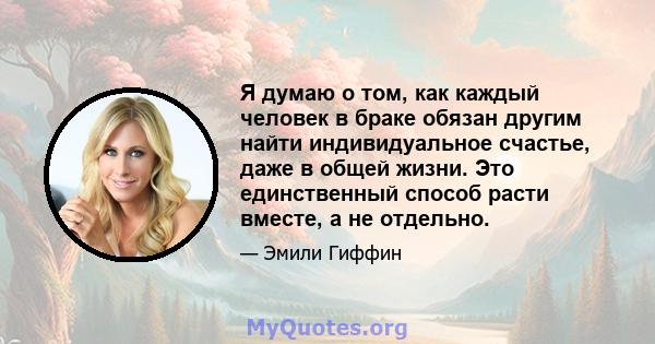 Я думаю о том, как каждый человек в браке обязан другим найти индивидуальное счастье, даже в общей жизни. Это единственный способ расти вместе, а не отдельно.