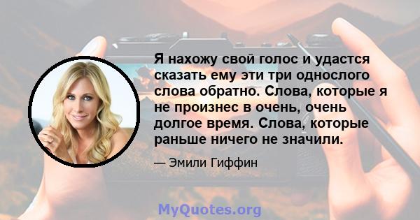 Я нахожу свой голос и удастся сказать ему эти три однослого слова обратно. Слова, которые я не произнес в очень, очень долгое время. Слова, которые раньше ничего не значили.