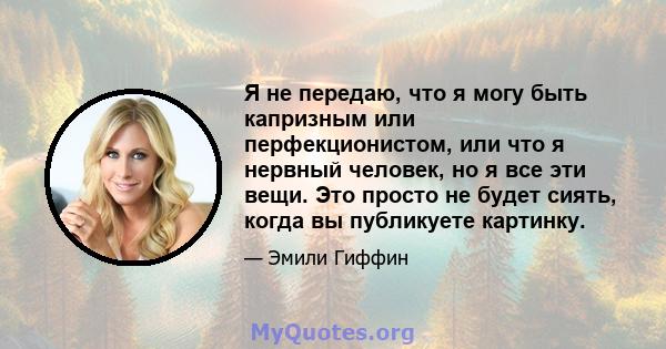 Я не передаю, что я могу быть капризным или перфекционистом, или что я нервный человек, но я все эти вещи. Это просто не будет сиять, когда вы публикуете картинку.