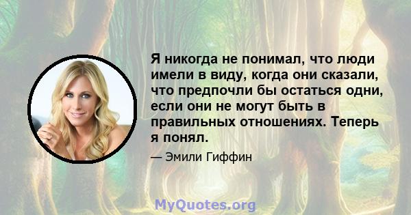 Я никогда не понимал, что люди имели в виду, когда они сказали, что предпочли бы остаться одни, если они не могут быть в правильных отношениях. Теперь я понял.