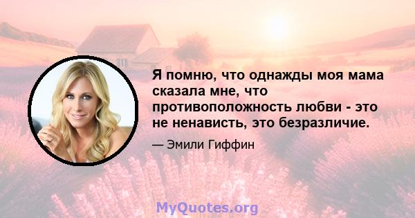 Я помню, что однажды моя мама сказала мне, что противоположность любви - это не ненависть, это безразличие.