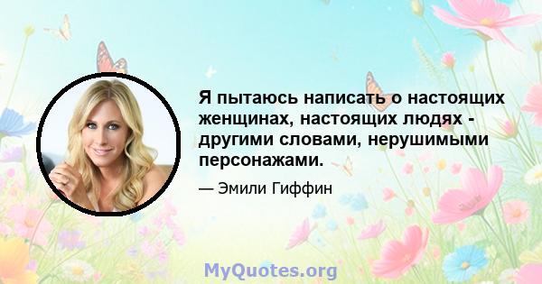 Я пытаюсь написать о настоящих женщинах, настоящих людях - другими словами, нерушимыми персонажами.