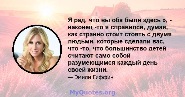 Я рад, что вы оба были здесь », - наконец -то я справился, думая, как странно стоит стоять с двумя людьми, которые сделали вас, что -то, что большинство детей считают само собой разумеющимся каждый день своей жизни.