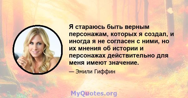 Я стараюсь быть верным персонажам, которых я создал, и иногда я не согласен с ними, но их мнения об истории и персонажах действительно для меня имеют значение.