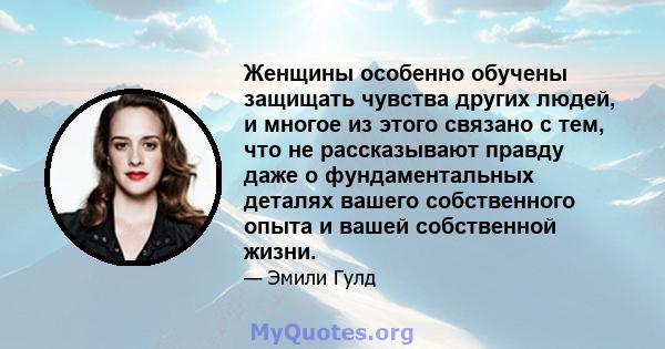 Женщины особенно обучены защищать чувства других людей, и многое из этого связано с тем, что не рассказывают правду даже о фундаментальных деталях вашего собственного опыта и вашей собственной жизни.