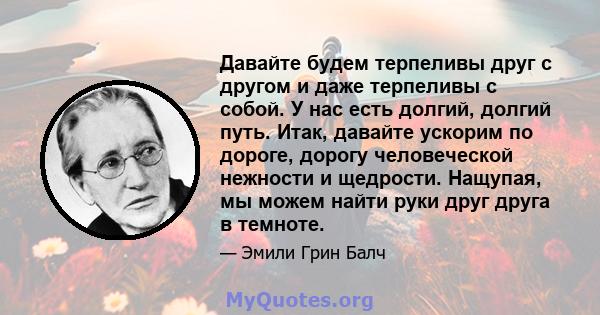 Давайте будем терпеливы друг с другом и даже терпеливы с собой. У нас есть долгий, долгий путь. Итак, давайте ускорим по дороге, дорогу человеческой нежности и щедрости. Нащупая, мы можем найти руки друг друга в темноте.