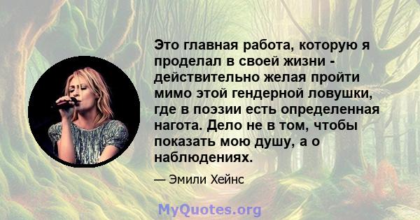 Это главная работа, которую я проделал в своей жизни - действительно желая пройти мимо этой гендерной ловушки, где в поэзии есть определенная нагота. Дело не в том, чтобы показать мою душу, а о наблюдениях.