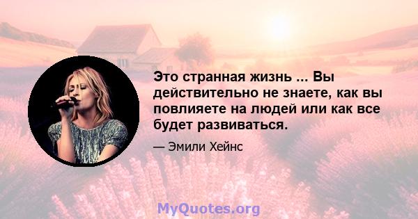 Это странная жизнь ... Вы действительно не знаете, как вы повлияете на людей или как все будет развиваться.