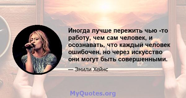 Иногда лучше пережить чью -то работу, чем сам человек, и осознавать, что каждый человек ошибочен, но через искусство они могут быть совершенными.