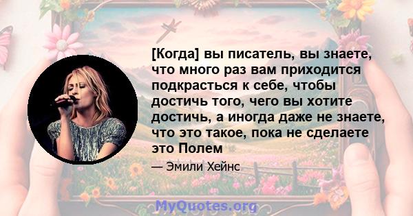 [Когда] вы писатель, вы знаете, что много раз вам приходится подкрасться к себе, чтобы достичь того, чего вы хотите достичь, а иногда даже не знаете, что это такое, пока не сделаете это Полем