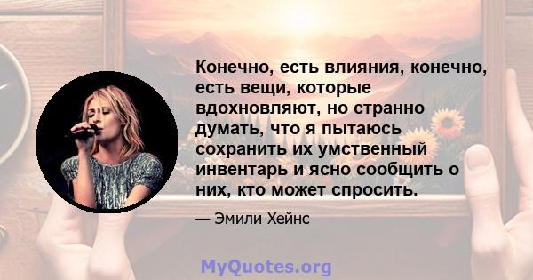 Конечно, есть влияния, конечно, есть вещи, которые вдохновляют, но странно думать, что я пытаюсь сохранить их умственный инвентарь и ясно сообщить о них, кто может спросить.