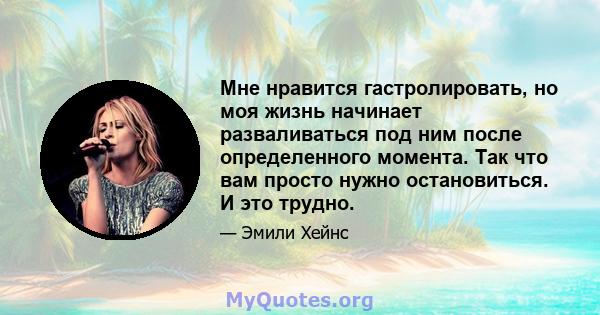 Мне нравится гастролировать, но моя жизнь начинает разваливаться под ним после определенного момента. Так что вам просто нужно остановиться. И это трудно.