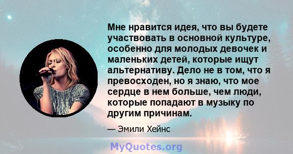 Мне нравится идея, что вы будете участвовать в основной культуре, особенно для молодых девочек и маленьких детей, которые ищут альтернативу. Дело не в том, что я превосходен, но я знаю, что мое сердце в нем больше, чем