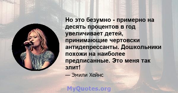 Но это безумно - примерно на десять процентов в год увеличивает детей, принимающие чертовски антидепрессанты. Дошкольники похожи на наиболее предписанные. Это меня так злит!