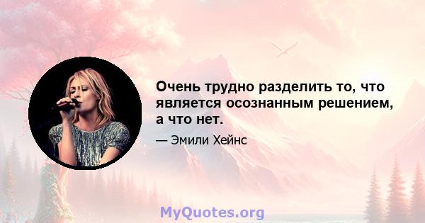 Очень трудно разделить то, что является осознанным решением, а что нет.