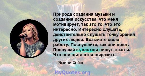 Природа создания музыки и создания искусства, что меня мотивирует, так это то, что это интересно. Интересно слушать, действительно слушать точку зрения других людей. Возьмите свою работу. Послушайте, как они поют.