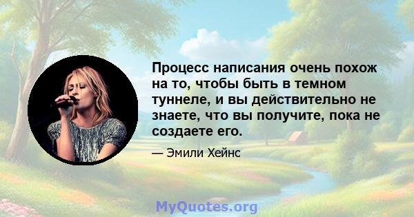 Процесс написания очень похож на то, чтобы быть в темном туннеле, и вы действительно не знаете, что вы получите, пока не создаете его.