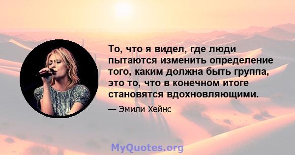 То, что я видел, где люди пытаются изменить определение того, каким должна быть группа, это то, что в конечном итоге становятся вдохновляющими.