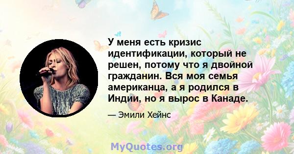 У меня есть кризис идентификации, который не решен, потому что я двойной гражданин. Вся моя семья американца, а я родился в Индии, но я вырос в Канаде.