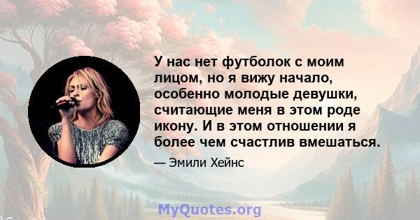 У нас нет футболок с моим лицом, но я вижу начало, особенно молодые девушки, считающие меня в этом роде икону. И в этом отношении я более чем счастлив вмешаться.