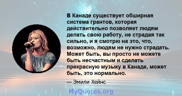 В Канаде существует обширная система грантов, которая действительно позволяет людям делать свою работу, не страдая так сильно, и я смотрю на это, что, возможно, людям не нужно страдать. Может быть, вы просто не можете