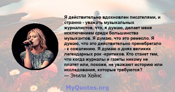 Я действительно вдохновлен писателями, и странно - уважать музыкальных журналистов, что, я думаю, делает меня исключением среди большинства музыкантов. Я думаю, что это ремесло. Я думаю, что это действительно